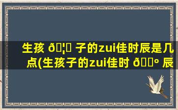 生孩 🦈 子的zui
佳时辰是几点(生孩子的zui
佳时 🌺 辰是几点到几点)